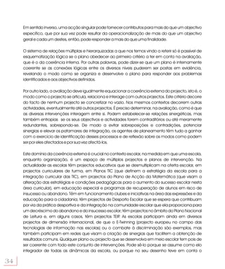 Em sentido inverso, uma acção singular pode fornecer contributos para mais do que um objectivo
     específico, que por sua vez pode resultar da operacionalização de mais do que um objectivo
     geral e cada um destes, então, pode responder a mais do que uma finalidade.

     O sistema de relações múltiplas e hierarquizadas a que nos temos vindo a referir só é passível de
     esquematização lógica se o plano obedecer ao primeiro critério a ter em conta na avaliação,
     que é o da coerência interna. Por outras palavras, pode dizer-se que um plano é internamente
     coerente se as conexões lógicas entre os diversos níveis puderem ser postas em evidência,
     revelando o modo como se organiza e desenvolve o plano para responder aos problemas
     identificados e aos objectivos definidos.

     Por outro lado, a avaliação deve igualmente equacionar a coerência externa do projecto, isto é, o
     modo como o projecto se articula, relaciona e interage com outros projectos. Este critério decorre
     do facto de nenhum projecto se concretizar no vazio. Nos mesmos contextos decorrem outras
     actividades, eventualmente até outros projectos. É preciso determinar, na avaliação, como é que
     as diversas intervenções interagem entre si. Podem estabelecer-se relações sinergéticas, mas
     também entropias se os seus objectivos e actividades forem contraditórios ou até meramente
     redundantes, sobrepondo-se. De modo a evitar sobreposições e contradições, potenciar
     sinergias e elevar os patamares de integração, os agentes de planeamento têm tudo a ganhar
     com o exercício de identificação desses processos e de reflexão sobre os modos como podem
     ser por eles afectados e por sua vez afectá-los.

     Este domínio da coerência externa é crucial no contexto escolar, na medida em que uma escola,
     enquanto organização, é um espaço de múltiplos projectos e planos de intervenção. Na
     actualidade as escolas têm projectos educativos que se desmultiplicam na oferta escolar, em
     projectos curriculares de turma, em Planos TIC (que definem a estratégia da escola para a
     integração curricular das TIC), em projectos do Plano de Acção da Matemática (que visam a
     alteração das estratégias e condições pedagógicas para o aumento do sucesso escolar nesta
     área curricular), em educação especial e programas de recuperação de alunos em risco de
     insucesso ou abandono. Têm em funcionamento clubes e iniciativas na área das expressões e da
     educação para a cidadania; têm projectos de Desporto Escolar que se espera que contribuam
     por via da prática desportiva e da integração na comunidade escolar que ela proporciona para
     um decréscimo do abandono e do insucesso escolar; têm projectos no âmbito do Plano Nacional
     de Leitura e, em alguns casos, têm projectos TEIP As escolas participam ainda em diversos
                                                        .
     projectos de dimensão internacional, de que o E-Twinning (projecto europeu no campo das
     tecnologias de informação nas escolas) ou o combate à discriminação são exemplos, mas
     também participam em redes que visam a criação de sinergias que facilitem a obtenção de
     resultados comuns. Qualquer plano ou projecto que se desenvolva em meio escolar tem pois de
     ser coerente com todo este conjunto de intervenções. Pode sê-lo porque se assume como elo
     integrador de todas as dinâmicas da escola, ou porque no seu desenho teve em conta o

34
 