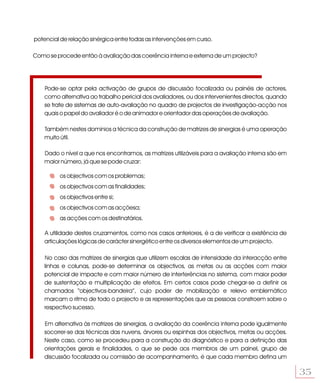 potencial de relação sinérgica entre todas as intervenções em curso.

Como se procede então à avaliação das coerência interna e externa de um projecto?




    Pode-se optar pela activação de grupos de discussão focalizada ou painéis de actores,
    como alternativa ao trabalho pericial dos avaliadores, ou dos intervenientes directos, quando
    se trate de sistemas de auto-avaliação no quadro de projectos de investigação-acção nos
    quais o papel do avaliador é o de animador e orientador das operações de avaliação.

    Também nestes domínios a técnica da construção de matrizes de sinergias é uma operação
    muito útil.

    Dado o nível a que nos encontramos, as matrizes utilizáveis para a avaliação interna são em
    maior número, já que se pode cruzar:

         os objectivos com os problemas;
         os objectivos com as finalidades;
         os objectivos entre si;
         os objectivos com as acçõesa;
         as acções com os destinatários.

    A utilidade destes cruzamentos, como nos casos anteriores, é a de verificar a existência de
    articulações lógicas de carácter sinergético entre os diversos elementos de um projecto.

    No caso das matrizes de sinergias que utilizem escalas de intensidade da interacção entre
    linhas e colunas, pode-se determinar os objectivos, as metas ou as acções com maior
    potencial de impacte e com maior número de interferências no sistema, com maior poder
    de sustentação e multiplicação de efeitos. Em certos casos pode chegar-se a definir os
    chamados “objectivos-bandeira”, cujo poder de mobilização e relevo emblemático
    marcam o ritmo de todo o projecto e as representações que as pessoas constroem sobre o
    respectivo sucesso.

    Em alternativa às matrizes de sinergias, a avaliação da coerência interna pode igualmente
    socorrer-se das técnicas das nuvens, árvores ou espinhas dos objectivos, metas ou acções.
    Neste caso, como se procedeu para a construção do diagnóstico e para a definição das
    orientações gerais e finalidades, o que se pede aos membros de um painel, grupo de
    discussão focalizada ou comissão de acompanhamento, é que cada membro defina um

                                                                                                    35
 