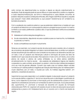 certo número de objectivos/metas ou acções e depois se discuta colectivamente os
     resultados. Pode de seguida pedir-se que se atribua um peso específico, positivo ou negativo,
     a cada objectivo/meta/acção, de forma a hierarquizá-los e, após debate, encontrar, se
     possível, relações causais e correlações entre eles, até chegar a identificar aquele ou aqueles
     que possuam maior efeito estruturante ou que possam transformar-se em emblema ou
     bandeira do projecto.

     Com a avaliação da coerência externa o que se pretende é determinar a medida em que
     um projecto se relaciona com outros projectos, planos ou programas que ocorram no mesmo
     contexto e, por vezes, partilhando o público-alvo. O que se pretende é verificar se as diversas
     intervenções:

         Estabelecem entre si relações sinergéticas, ou

         Se são redundantes, disputando recursos e públicos para os mesmos fins, na totalidade
         ou parciais, ou mesmo

         Se são contraditórias e se anulam mutuamente.

     Pense-se, por exemplo, num projecto escolar de educação para a saúde e de um projecto
     de uma serviço de saúde integrado num plano nacional dessa área, ou então num projecto
     escolar de prevenção da violência e de combate ao insucesso e ao abandono escolar, por
     um lado, e de um projecto de intervenção cultural e animação de jovens da área de
     residência em que a escola se localiza. Para apreciar o modo como, em teoria, uns e outros
     planos da escola e planos de outras entidades ou os vários planos existentes
     simultaneamente na mesma escola são passíveis de estabelecer lógicas de trabalho
     cooperativo ou, pelo contrário, se recobrem ou opõem, a técnica das matrizes de sinergias é
     uma vez mais de grande utilidade. Convém que neste caso as matrizes utilizem escalas
     numéricas com valores positivos e negativos de notação das interacções. As matrizes podem
     cruzar objectivos, por um lado, e acções por outro. As matrizes seguintes ilustram, em
     abstracto, o resultado do exercício.

     Suponhamos que para responder a um problema ligado à educação sexual um projecto
     numa escola define o objectivo E1 de formar docentes para a abordagem qualificada do
     tema, como objectivo E2 promover a informação junto de adolescentes e jovens e como
     objectivo Eo estabelecer parcerias com entidades do sistema de saúde. As acções previstas
     são, suponhamos, A1: promover a inscrição de docentes em acções de formação
     oferecidas pelo POPH; A2: organizar oito sessões anuais na área da educação sexual para
     adolescentes e jovens e A3: Estabelecimento de um acordo com o Centro de Saúde da
     região.


36
 