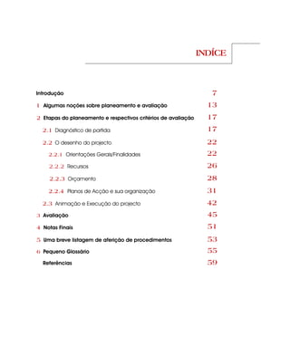 INDÍCE



Introdução                                                        7
1 Algumas noções sobre planeamento e avaliação                   13
2 Etapas do planeamento e respectivos critérios de avaliação     17
  2.1 Diagnóstico de partida                                     17
  2.2 O desenho do projecto                                      22
    2.2.1 Orientações Gerais/Finalidades                         22
    2.2.2 Recursos                                               26
    2.2.3 Orçamento                                              28
    2.2.4 Planos de Acção e sua organização                      31
  2.3 Animação e Execução do projecto                            42
3 Avaliação                                                      45
4 Notas Finais                                                   51
5 Uma breve listagem de aferição de procedimentos                53
6 Pequeno Glossário                                              55
  Referências                                                    59
 