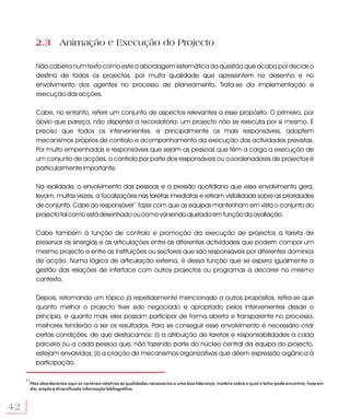 2.3 Animação e Execução do Projecto

          Não caberia num texto como este a abordagem sistemática da questão que acaba por decidir o
          destino de todos os projectos, por muita qualidade que apresentem no desenho e no
          envolvimento dos agentes no processo de planeamento. Trata-se da implementação e
          execução das acções.

          Cabe, no entanto, referir um conjunto de aspectos relevantes a esse propósito. O primeiro, por
          óbvio que pareça, não dispensa a recordatória: um projecto não se executa por si mesmo. É
          preciso que todos os intervenientes, e principalmente os mais responsáveis, adoptem
          mecanismos próprios de controlo e acompanhamento da execução das actividades previstas.
          Por muito empenhadas e responsáveis que sejam as pessoas que têm a cargo a execução de
          um conjunto de acções, o controlo por parte dos responsáveis ou coordenadores de projectos é
          particularmente importante.

          Na realidade, o envolvimento das pessoas e a pressão quotidiana que esse envolvimento gera,
          levam, muitas vezes, a focalizações nas tarefas imediatas e retiram visibilidade sobre as prioridades
          de conjunto. Cabe ao responsável11 fazer com que as equipas mantenham em vista o conjunto do
          projecto tal como está desenhado ou como vai sendo ajustado em função da avaliação.

          Cabe também à função de controlo e promoção da execução de projectos a tarefa de
          preservar as sinergias e as articulações entre as diferentes actividades que podem compor um
          mesmo projecto e entre as instituições ou sectores que são responsáveis por diferentes domínios
          de acção. Numa lógica de articulação externa, é dessa função que se espera igualmente a
          gestão das relações de interface com outros projectos ou programas a decorrer no mesmo
          contexto.

          Depois, retomando um tópico já repetidamente mencionado a outros propósitos, refira-se que
          quanto melhor o projecto tiver sido negociado e apropriado pelos intervenientes desde o
          princípio, e quanto mais eles possam participar de forma aberta e transparente no processo,
          melhores tenderão a ser os resultados. Para se conseguir esse envolvimento é necessário criar
          certas condições, de que destacamos: (i) a atribuição de tarefas e responsabilidades a cada
          parceiro ou a cada pessoa que, não fazendo parte do núcleo central da equipa do projecto,
          estejam envolvidos; (ii) a criação de mecanismos organizativos que dêem expressão orgânica à
          participação.

     11
      Não abordaremos aqui as variáveis relativas às qualidades necessárias a uma boa liderança, matéria sobre a qual o leitor pode encontrar, hoje em
      dia, ampla e diversificada informação bibliográfica.



42
 