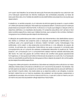 com quem visa trabalhar. Se as taxas de execução financeira dos projectos nos costumam dar
     uma indicação aproximada da efectiva realização das actividades propostas, as taxas de
     execução física são uma medida da aderência dos destinatários aos projectos e às acções que
     desenvolvem.

     A aderência, no sentido proposto, é um indicador da eficácia geral do projecto, a qual constitui
     um critério principal de avaliação. Não basta que as pessoas adiram. É preciso que as mudanças
     projectadas se produzam efectivamente. A eficácia é a noção que designa a relação entre os
     objectivos definidos e os resultados alcançados. Em projectos educativos nem sempre é fácil
     isolar os efeitos específicos, dado que múltiplos factores, que o projecto não controla, interferem
     nos grupos e nos contextos que são objecto da intervenção.

     A utilização de questionários para aferir a opinião dos intervenientes e dos destinatários acerca
     dos efeitos e contributo dos projectos para a resolução dos problemas identificados é um
     contributo para uma aproximação à eficácia. Existem também outras metodologias mais
     sofisticadas, como sejam a das projecções econométricas e a da utilização de grupos de
     controlo. As primeiras são construções matemáticas nas quais a equação é composta pelo
     comportamento de um conjunto de variáveis consideradas relevantes na ausência do “factor
     projecto”, em comparação com o comportamento dessas mesmas variáveis afectadas pelo
     dito factor. No caso dos grupos de controlo trata-se de constituir dois grupos populacionais
     homogéneos, um dos quais é submetido à intervenção do projecto e o outro não. A comparação
     entre as características pertinentes dos dois grupos antes e depois do projecto dá conta (supõe-
     se) dos respectivos efeitos específicos.

     O segundo critério principal é o da eficiência. Esta refere-se à relação entre a eficácia e os meios
     utilizados. Muitas vezes confunde-se a eficiência com a economia do projecto. Na verdade, não
     se trata apenas de saber se o projecto se conteve dentro das balizas de recursos pré-definidos (o
     que também importa aferir), não basta saber se os objectivos estão a ser atingidos, é preciso
     também determinar se os mesmos resultados não poderiam ser alcançados, preservando a
     qualidade do processo, de uma forma mais económica ou, o que vem a dar no mesmo, se com
     os mesmo recursos não se poderiam atingir objectivos mais amplos.




44
 