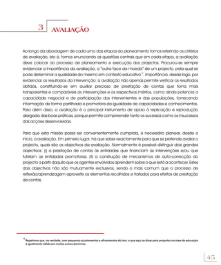 3         AVALIAÇÃO


Ao longo da abordagem de cada uma das etapas do planeamento fomos referindo os critérios
de avaliação, isto é, fomos enunciando as questões centrais que em cada etapa, a avaliação
deve colocar ao processo de planeamento e execução dos projectos. Procurou-se sempre
evidenciar a importância da avaliação, a “outra face da moeda” de um projecto, pela qual se
pode determinar a qualidade do mesmo em contexto educativo12. Importância, desde logo, por
evidenciar os resultados da intervenção: a avaliação não apenas permite verificar os resultados
obtidos, constituindo-se em auxiliar precioso de prestação de contas que torna mais
transparentes e comparáveis as intervenções e os respectivos méritos, como ainda potencia a
capacidade negocial e de participação dos intervenientes e das populações, fornecendo
informação de forma partilhada e promotora da igualdade de capacidades e conhecimentos.
Para além disso, a avaliação é o principal instrumento de apoio à replicação e reprodução
alargada das boas práticas, porque permite compreender tanto os sucessos como os insucessos
das acções desenvolvidas.

Para que esta missão possa ser convenientemente cumprida, é necessário planear, desde o
início, a avaliação. Em primeiro lugar, há que saber exactamente para que se pretende avaliar o
projecto, quais são os objectivos da avaliação. Normalmente é possível distinguir dois grandes
objectivos: (i) a prestação de contas às entidades que financiam as intervenções e/ou que
tutelam as entidades promotoras; (ii) a construção de mecanismos de auto-correcção do
projecto a partir daquilo que os agentes envolvidos aprendem sobre o que está a acontecer. Estes
dois objectivos não são mutuamente exclusivos, sendo o mais comum que o processo de
reflexão/aprendizagem aproveite os elementos recolhidos e tratados para efeitos de prestação
de contas.




12
     Repetimos que, na verdade, com pequenos ajustamentos e afinamentos do tom, o que aqui se disse para projectos na área da educação
     é igualmente válido em muitos outros domínios.




                                                                                                                                         45
 