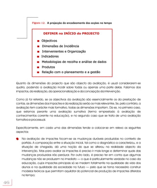 Figura 12. A projecção do encadeamento das acções no tempo



                          DEFINIR no INÍCIO do PROJECTO

                        Objectivos
                         Dimensões de Incidência
                         Intervenientes e Organização
                        Indicadores
                         Metodologias de recolha e análise de dados
                         Produtos
                         Relação com o planeamento e a gestão


     Quanto às dimensões do projecto que são objecto da avaliação, é usual considerarem-se
     quatro, podendo a avaliação incidir sobre todas ou apenas uma parte delas. Falamos dos
     impactos, da realização, da operacionalização e da concepção da intervenção.

     Como já foi referido, se os objectivos da avaliação são essencialmente os da prestação de
     contas, as dimensões dos impactes e da realização serão os mais relevantes. Se, pelo contrário, a
     avaliação tem carácter mais formativo, todas as dimensões importam. Diz-se, no primeiro caso,
     que estamos perante uma avaliação sumativa (termo emprestado à avaliação de
     conhecimentos corrente na educação), e no segundo caso que se trata de uma avaliação
     formativa e processual.

     Especificamente, em cada uma das dimensões tende a colocar-se em relevo os seguintes
     aspectos:

         Na avaliação de impactes focam-se as mudanças duráveis produzidas no contexto de
         partida. A comparação entre a situação inicial, tal como o diagnóstico a caracterizou, e a
         situação de chegada, dá uma noção do que se alterou na realidade objecto da
         intervenção. Mas para avaliar os impactes é preciso ir mais longe e determinar quais das
         mudanças produzidas irão perdurar. Por outro lado, é preciso ter em conta que algumas
         mudanças não se produzem no imediato — o que é particularmente verdade no caso da
         educação, cujos impactes principais só se medem totalmente na qualidade de vida dos
         alunos e na qualidade da sociedade no futuro — pelo que se torna necessário construir
         modelos teóricos que permitam aquilatar do potencial de produção de impactes diferidos
         no tempo;

46
 