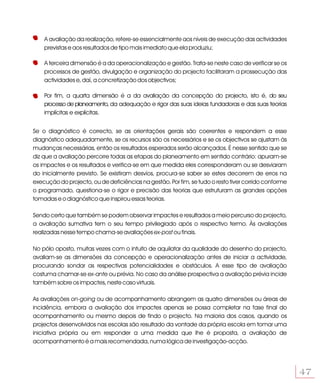 A avaliação da realização, refere-se essencialmente aos níveis de execução das actividades
    previstas e aos resultados de tipo mais imediato que ela produziu;

    A terceira dimensão é a da operacionalização e gestão. Trata-se neste caso de verificar se os
    processos de gestão, divulgação e organização do projecto facilitaram a prossecução das
    actividades e, daí, a concretização dos objectivos;

    Por fim, a quarta dimensão é a da avaliação da concepção do projecto, isto é, do seu
    processo de planeamento, da adequação e rigor das suas ideias fundadoras e das suas teorias
    implícitas e explícitas.


Se o diagnóstico é correcto, se as orientações gerais são coerentes e respondem a esse
diagnóstico adequadamente, se os recursos são os necessários e se os objectivos se ajustam às
mudanças necessárias, então os resultados esperados serão alcançados. É nesse sentido que se
diz que a avaliação percorre todas as etapas do planeamento em sentido contrário: apuram-se
os impactes e os resultados e verifica-se em que medida eles corresponderam ou se desviaram
do inicialmente previsto. Se existiram desvios, procura-se saber se estes decorrem de erros na
execução do projecto, ou de deficiências na gestão. Por fim, se tudo o resto tiver corrido conforme
o programado, questiona-se o rigor e precisão das teorias que estruturam as grandes opções
tomadas e o diagnóstico que inspirou essas teorias.

Sendo certo que também se podem observar impactes e resultados a meio percurso do projecto,
a avaliação sumativa tem o seu tempo privilegiado após o respectivo termo. Às avaliações
realizadas nesse tempo chama-se avaliações ex-post ou finais.

No pólo oposto, muitas vezes com o intuito de aquilatar da qualidade do desenho do projecto,
avaliam-se as dimensões da concepção e operacionalização antes de iniciar a actividade,
procurando sondar as respectivas potencialidades e obstáculos. A esse tipo de avaliação
costuma chamar-se ex-ante ou prévia. No caso da análise prospectiva a avaliação prévia incide
também sobre os impactes, neste caso virtuais.

As avaliações on-going ou de acompanhamento abrangem as quatro dimensões ou áreas de
incidência, embora a avaliação dos impactes apenas se possa completar na fase final do
acompanhamento ou mesmo depois de findo o projecto. Na maioria dos casos, quando os
projectos desenvolvidos nas escolas são resultado da vontade da própria escola em tomar uma
iniciativa própria ou em responder a uma medida que lhe é proposta, a avaliação de
acompanhamento é a mais recomendada, numa lógica de investigação-acção.




                                                                                                      47
 