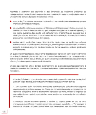 Abordado o problema dos objectivos e das dimensões de incidência, passemos ao
     planeamento da avaliação dos intervenientes e da organização, aspecto que também merece
     uma particular atenção. É preciso decidir desde o início:

         se a avaliação é externa, quais os procedimentos para a escolha dos avaliadores e quais as
         matérias submetidas à avaliação,

         se a avaliação é interna, as pessoas e entidades envolvidas conduzem todo o processo, ou
         contratam um especialista (ou uma equipa de especialistas) para as auxiliar na organização
         das tarefas avaliativas. Esse auxílio será particularmente importante para assegurar que a
         avaliação não se transforma num processo de auto-justificação das opções tomadas,
         preservando o sentido crítico que deve possuir,

         existem ainda avaliações mistas. Normalmente, neste caso, os avaliadores externos
         trabalham sobre os produtos da auto-avaliação, existindo porém casos em que um mesmo
         projecto é avaliado segundo os dois modelos de forma separada, embora geralmente
         complementar.

     Em qualquer das modalidades, há que tomar decisões sobre tópicos tais como os procedimentos
     de realização da avaliação, a periodicidade das reuniões a ela destinadas, os documentos a
     elaborar e qual o âmbito da sua difusão, de quem são as responsabilidades de produzir e tratar a
     informação sobre a qual o processo avaliativo incide.

     Um dos aspectos mais críticos de todo o planeamento da avaliação respeita precisamente à
     produção e análise da informação. Uma boa parte desse problema respeita à escolha dos
     indicadores.



         A avaliação trabalha, normalmente, com base em indicadores. Os critérios de avaliação só
         ganham corpo desde que se traduzam em indicadores que permitam aferi-los.

         “… um indicador é um instrumento de medida, e deste simples facto decorrem algumas
         consequências imediatas que por tão óbvias são por vezes ignoradas: a necessidade de
         identificar o objecto a medir e de descrever o processo de mensuração e a exigência de
         que o objecto a ser medido possa efectivamente ser alvo de mensuração, de modo directo
         ou indirecto.

         A medição directa acontece quando a variável ou objecto pode ser alvo de uma
         mensuração quantificada imediata (por simples contagem ou adição…).” Por exemplo, o
         número de faltas de um aluno permite medir o seu absentismo. “Mas em muitos casos essa


48
 