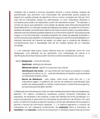 medição não é possível e torna-se necessário recorrer a outras variáveis, passíveis de
quantificação, que permitam uma mensuração tão aproximada quanto possível do
objecto em questão (através de algoritmos mais ou menos complexos de cálculo). Num
caso têm-se indicadores simples (ou elementares), no outro indicadores derivados e
compósitos (que podem ser elaborados a partir de indicadores simples.”13 Por exemplo, o
número de alunos que participam numa sessão de debate sobre Infecções Sexualmente
Transmitidas (IST) é um indicador simples de realização da sessão; se quisermos conhecer o
resultado da sessão, provavelmente, teremos de inquirir os alunos sobre o que aprenderam,
utilizando para isso diversas questões relativas ao conhecimento sobre IST, dos quais se pode
chegar a uma nota (indicador compósito) resultante da média de respostas acertadas; o
número de jovens que adoptam comportamentos seguros no domínio da sexualidade é um
indicador elementar de impacte da sessão, ao passo que a mudança de atitudes e
comportamentos face à sexualidade terá de ser medida através de um indicador
compósito.

“(…) Um indicador deve possuir quatro atributos para ser considerado como tal: uma
designação, uma definição do seu significado, uma metodologia de cálculo e a
identificação das fontes onde se podem recolher os dados necessários ao seu cálculo.

  Sendo “Designação - nome do indicador
         Significado - definição do indicador
         Método de cálculo - algoritmo a usar para o seu cálculo
         Identificação das fontes - em que fontes de informação se localizam os dados
         necessários ao cálculo ou, no caso de indicadores compósitos, quais as variáveis
         ou indicadores simples a utilizar
         Norma de Referência - valor médio, meta anual, meta final, etc. (…) os
         indicadores exigem a existência de normas de referência quantificadas (que
         podem ser valores-padrão ou médias, metas anuais ou metas finais do programa,
         por exemplo) que lhes dêem sentido.”

A distribuição dos indicadores por cada uma das medidas do projecto deve ser equilibrada e
selectiva. “Um sistema considera-se equilibrado quando comporta indicadores de
realização, de resultados e de impactes, e estes são referidos de forma ponderada, e a
mesma ponderação é observada nos indicadores de pertinência e de eficácia. Por outra
parte, um sistema considera-se selectivo quando o número de indicadores não é excessivo e
permite a recolha de informação relevante”. “(…) é habitual segmentar o conjunto de
indicadores em três categorias fundamentais: de realização (física e financeira), de
resultados e de impactes, conforme acompanham a utilização programada de recursos


                                                                                                49
 