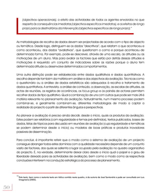 (objectivos operacionais), o efeito das actividades de todos os agentes envolvidos no que
             respeita às consequências imediatas (objectivos específicos imediatos), e os efeitos de longo
             prazo para os destinatários da intervenção (objectivos específicos de longo prazo).”



     As metodologias de recolha de dados devem ser projectadas de acordo com o tipo de objecto
     ou temática. Desde logo, distinguem-se os dados “descritivos”, que relatam o que aconteceu e
     como aconteceu, dos dados “avaliativos”, que questionam o como e porque aconteceu de
     determinada forma. Por exemplo, pode-se descrever, através de uma escala, as atitudes ou as
     motivações de um aluno. Mas para avaliar os factores que estão por detrás dessas atitudes e
     motivações é requerido um conjunto de indicadores sobre as razões porque o aluno tem
     determinada atitude ou desenvolve determinados comportamentos.

     Uma outra distinção pode ser estabelecida entre dados qualitativos e dados quantitativos. A
     escolha depende também da matéria em análise e dos objectivos da avaliação. Técnicas como
     o questionário ou a análise de dados estatísticos são adequados à recolha e tratamento de
     dados quantitativos. A entrevista, a análise de conteúdo, a observação, as escalas de atitudes, as
     actas de reuniões, os registos de ocorrências, os focus-group e os painéis de actores permitem
     recolher dados de tipo qualitativo. Qual a combinação de uns com outros que pode ser mais útil é
     matéria relevante no planeamento da avaliação. Naturalmente, num mesmo processo podem
     combinar-se, e geralmente combinam-se, diferentes metodologias de modo a captar a
     realidade do projecto a partir de diferentes ângulos e perspectivas.

     Ao planear a avaliação é preciso ainda decidir, desde o início, quais os produtos da avaliação.
     Estes podem ser relatórios (com regularidade e temas pré-definidos), textos publicados, bases de
     dados, listas de tópicos para discussão em reuniões de avaliação (cuja regularidade e temáticas
     se podem determinar desde o início) ou modelos de boas práticas e produtos inovadores
     passíveis de disseminação.

     Para concluir, é importante referir que o modo como o sistema de avaliação de um projecto
     consegue abranger todos estes domínios com a qualidade necessária depende de um conjunto
     vasto de factores, dos quais se salienta o lugar ocupado pela avaliação no quadro organizativo
     do projecto. É, na verdade, determinante deixar claro desde o início qual o papel e o grau de
     liberdade deixado para as actividades de avaliação, bem como o modo como as respectivas
     conclusões interferem na condução estratégica do processo de planeamento.




     13
          Este texto, bem como o restante texto em itálico contido neste quadro, é da autoria de José Santandré e pode ser consultado em Luís
          Imaginário (2005).



50
 