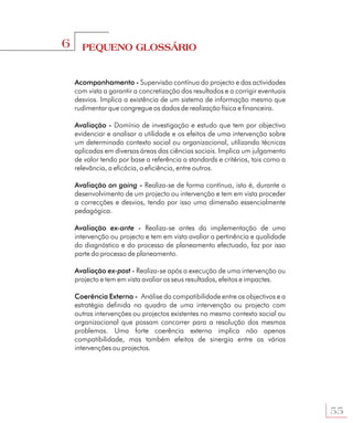 6     PEQUENO GLOSSÁRIO


    Acompanhamento - Supervisão contínua do projecto e das actividades
    com vista a garantir a concretização dos resultados e a corrigir eventuais
    desvios. Implica a existência de um sistema de informação mesmo que
    rudimentar que congregue os dados de realização física e financeira.

    Avaliação - Domínio de investigação e estudo que tem por objectivo
    evidenciar e analisar a utilidade e os efeitos de uma intervenção sobre
    um determinado contexto social ou organizacional, utilizando técnicas
    aplicadas em diversas áreas das ciências sociais. Implica um julgamento
    de valor tendo por base a referência a standards e critérios, tais como a
    relevância, a eficácia, a eficiência, entre outros.

    Avaliação on going - Realiza-se de forma contínua, isto é, durante o
    desenvolvimento de um projecto ou intervenção e tem em vista proceder
    a correcções e desvios, tendo por isso uma dimensão essencialmente
    pedagógica.

    Avaliação ex-ante - Realiza-se antes da implementação de uma
    intervenção ou projecto e tem em vista avaliar a pertinência e qualidade
    do diagnóstico e do processo de planeamento efectuado, faz por isso
    parte do processo de planeamento.

    Avaliação ex-post - Realiza-se após a execução de uma intervenção ou
    projecto e tem em vista avaliar os seus resultados, efeitos e impactes.

    Coerência Externa - Análise da compatibilidade entre os objectivos e a
    estratégia definida no quadro de uma intervenção ou projecto com
    outras intervenções ou projectos existentes no mesmo contexto social ou
    organizacional que possam concorrer para a resolução dos mesmos
    problemas. Uma forte coerência externa implica não apenas
    compatibilidade, mas também efeitos de sinergia entre as várias
    intervenções ou projectos.




                                                                                 55
 
