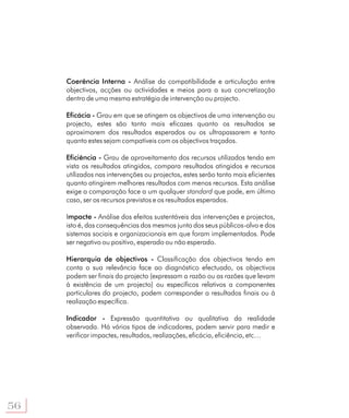 Coerência Interna - Análise da compatibilidade e articulação entre
     objectivos, acções ou actividades e meios para a sua concretização
     dentro de uma mesma estratégia de intervenção ou projecto.

     Eficácia - Grau em que se atingem os objectivos de uma intervenção ou
     projecto, estes são tanto mais eficazes quanto os resultados se
     aproximarem dos resultados esperados ou os ultrapassarem e tanto
     quanto estes sejam compatíveis com os objectivos traçados.

     Eficiência - Grau de aproveitamento dos recursos utilizados tendo em
     vista os resultados atingidos, compara resultados atingidos e recursos
     utilizados nas intervenções ou projectos, estes serão tanto mais eficientes
     quanto atingirem melhores resultados com menos recursos. Esta análise
     exige a comparação face a um qualquer standard que pode, em último
     caso, ser os recursos previstos e os resultados esperados.

     Impacte - Análise dos efeitos sustentáveis das intervenções e projectos,
     isto é, das consequências dos mesmos junto dos seus públicos-alvo e dos
     sistemas sociais e organizacionais em que foram implementados. Pode
     ser negativo ou positivo, esperado ou não esperado.

     Hierarquia de objectivos - Classificação dos objectivos tendo em
     conta o sua relevância face ao diagnóstico efectuado, os objectivos
     podem ser finais do projecto (expressam a razão ou as razões que levam
     à existência de um projecto) ou específicos relativos a componentes
     particulares do projecto, podem corresponder a resultados finais ou à
     realização específica.

     Indicador - Expressão quantitativa ou qualitativa da realidade
     observada. Há vários tipos de indicadores, podem servir para medir e
     verificar impactes, resultados, realizações, eficácia, eficiência, etc…




56
 