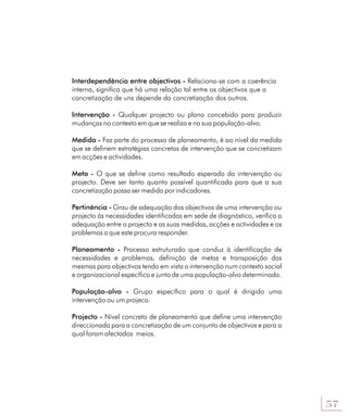 Interdependência entre objectivos - Relaciona-se com a coerência
interna, significa que há uma relação tal entre os objectivos que a
concretização de uns depende da concretização dos outros.

Intervenção - Qualquer projecto ou plano concebido para produzir
mudanças no contexto em que se realiza e na sua população-alvo.

Medida - Faz parte do processo de planeamento, é ao nível da medida
que se definem estratégias concretas de intervenção que se concretizam
em acções e actividades.

Meta - O que se define como resultado esperado da intervenção ou
projecto. Deve ser tanto quanto possível quantificada para que a sua
concretização possa ser medida por indicadores.

Pertinência - Grau de adequação dos objectivos de uma intervenção ou
projecto às necessidades identificadas em sede de diagnóstico, verifica a
adequação entre o projecto e as suas medidas, acções e actividades e os
problemas a que este procura responder.

Planeamento - Processo estruturado que conduz à identificação de
necessidades e problemas, definição de metas e transposição das
mesmas para objectivos tendo em vista a intervenção num contexto social
e organizacional específico e junto de uma população-alvo determinada.

População-alvo - Grupo específico para o qual é dirigido uma
intervenção ou um projeco.

Projecto - Nível concreto de planeamento que define uma intervenção
direccionada para a concretização de um conjunto de objectivos e para a
qual foram afectados meios.




                                                                            57
 