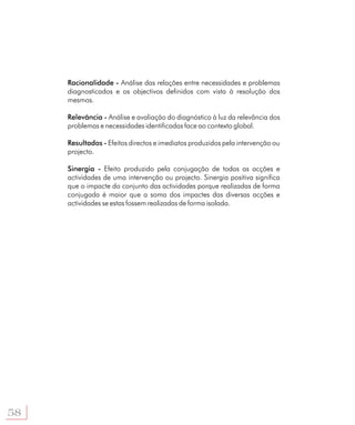 Racionalidade - Análise das relações entre necessidades e problemas
     diagnosticados e os objectivos definidos com vista à resolução dos
     mesmos.

     Relevância - Análise e avaliação do diagnóstico à luz da relevância dos
     problemas e necessidades identificadas face ao contexto global.

     Resultados - Efeitos directos e imediatos produzidos pela intervenção ou
     projecto.

     Sinergia - Efeito produzido pela conjugação de todas as acções e
     actividades de uma intervenção ou projecto. Sinergia positiva significa
     que o impacte do conjunto das actividades porque realizadas de forma
     conjugada é maior que a soma dos impactes das diversas acções e
     actividades se estas fossem realizadas de forma isolada.




58
 
