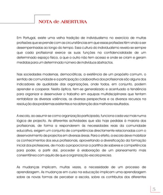NOTA de ABERTURA


Em Portugal, existe uma velha tradição de individualismo no exercício de muitas
profissões que se prende com as circunstâncias em que essas profissões têm vindo a ser
desempenhadas ao longo do tempo. Essa cultura do individualismo revela-se sempre
que cada profissional exerce as suas funções na confidencialidade de um
determinado espaço físico, a que o outro não tem acesso e onde se criam e geram
medidas para um determinado número de indivíduos abstractos.


Nas sociedades modernas, democráticas, a existência de um propósito comum, o
sentido de comunidade e a participação colaborativa dos profissionais são alguns dos
indicadores de qualidade das organizações, onde todos, em conjunto, podem
aprender e cooperar. Nesta óptica, tem-se generalizado e acentuado a tendência
para organizar e desenvolver o trabalho em equipas multidisciplinares que tentam
rentabilizar as diversas valências, as diversas perspectivas e os diversos recursos na
resolução dos problemas existentes e na obtenção dos melhores resultados.


A escola, ao assumir-se como organização participada, funciona cada vez mais numa
lógica de projecto. As diferentes actividades que são hoje pedidas à maioria dos
profissionais, de forma a responderem às necessidades reais da comunidade
educativa, exigem um conjunto de competências directamente relacionadas com o
desenvolvimento de projectos em diversas áreas. Para o efeito, a escola deve mobilizar
os conhecimentos dos seus profissionais, aproveitando a diversificação da formação
inicial dos professores, de modo a proporcionar a partilha de saberes e competências
para poder, a partir daí, proceder à elaboração de um planeamento mais
consentâneo com aquilo de que a organização-escola precisa.


As mudanças implicam, muitas vezes, a necessidade de um processo de
aprendizagem. As mudanças em curso na educação implicam uma aprendizagem
sobre as novas formas de perceber a escola, sobre os contributos dos diferentes


                                                                                         5
 