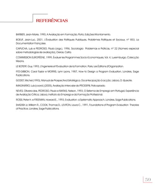 REFERÊNCIAS


BARBIER, Jean-Marie, 1990, A Avaliação em Formação, Porto, Edições Afrontamento.

BOEUF, Jean-Luc, 2001, L'Évaluation des Politiques Publiques, Problèmes Politiques et Sociaux, nº 853, La
Documentation Française.

CAPUCHA, Luís e PEDROSO, Paulo (orgs.), 1996, Sociologia Problemas e Práticas, nº 22 (Número especial
sobre metodologias de avaliação), Oeiras. Celta.

COMMISSION EUROPÉENE, 1999, Évaluer les Programmes Socio-Economiques, Vol. 4, Luxemburgo, Colecção
Means.

LE BOTERF, Guy, 1993, L'Ingenierie et l'Evaluation de la Formation, Paris, Les Éditions d'Organization.

FITZ-GIBBON, Carol Taylor e MORRIS, Lynn Lyons, 1987, How to Design a Program Evaluation, Londres, Sage
Publications.

GODET, Michel (1993), Manual de Prospectiva Estratégica. Da antecipação à acção, Lisboa, D. Quixote.

IMAGINÁRIO, Luís (coord.) (2005), Avaliação Intercalar do PRODEPIII, Policopiado.

NEVES, Oliveira das, PEDROSO, Paulo e MATIAS, Nelson, 1993, O Sistema de Emprego em Portugal, Experiência
de Avaliação Crítica, Lisboa, Instituto do Emprego e da Formação Profissional.

ROSSI, Peter H. e FREEMAN, Howard E., 1993, Evaluation: a Systematic Approach, Londres, Sage Publications.

SHADISH Jr, William R., COOK, Thomas D., LEVITON, Laura C., 1991, Foundations of Program Evaluation Theories
of Practice, Londres, Sage Publications.




                                                                                                               59
 
