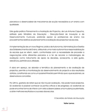 parceiros e o desencadear de mecanismos de acção necessários a um ensino com
    qualidade.


    Este guião prático Planeamento e Avaliação de Projectos, de Luís Antunes Capucha,
    editado pelo Ministério da Educação - Direcção-Geral de Inovação e de
    Desenvolvimento Curricular, pretende apoiar os profissionais de ensino nos
    procedimentos relativos ao planeamento e avaliação dos projectos nas escolas.


    A implementação de um novo Regime Jurídico de Autonomia, Administração e Gestão
    dos Estabelecimentos de Ensino, atribuindo uma maior autonomia e responsabilização
    às escolas que se vêem, assim, confrontadas com a necessidade de proceder a
    negociações entre diferentes parceiros e a ter de recorrer a metodologias de
    avaliação como instrumento de apoio às decisões, acrescenta, a este guião,
    relevância, pertinência e utilidade.


    A obra em apreço, ao abordar a temática do planeamento e da avaliação de
    projectos, permite a monitorização do desenvolvimento do projecto e dos resultados
    obtidos, constituindo-se como um possível itinerário permitindo que o que se planeia, se
    desenvolva e concretize.


    Por último, gostaria de referir que se não houver avaliação, não pode haver projectos.
    Só avaliando é possível conhecer os pontos críticos e de progresso; só avaliando se
    pode encontrar forma de intervir com vista a desencadear uma mudança sustentada,
    a obter melhores resultados e o sucesso das escolas.


                                                        O Secretário de Estado da Educação

                                                                   Valter Lemos


6
 