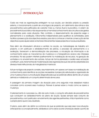 INTRODUÇÃO


Cada vez mais as organizações privilegiam na sua acção, por decisão própria ou pressão
externa, o funcionamento a partir de uma lógica de projecto, em detrimento das rotinas e dos
procedimentos auto-justificados de carácter mais ou menos ritual e burocrático. A ordem do
procedimento burocrático não requer senão a memória/conhecimento dos circuitos e dos gestos
normalizados para cada situação. Pelo contrário, o desenvolvimento de projectos exige o
planeamento e a avaliação, instrumentos indispensáveis para qualificar as actividades, para
facilitar a prossecução dos objectivos visados, para dar a conhecer o nível de consecução de tais
objectivos e para ajuizar sobre os factores intervenientes nesses projectos e nos seus resultados.

Para além de introduzirem eficácia e sentido na acção, as metodologias de trabalho em
projecto, e em particular o estabelecimento de planos, o processo de planeamento e a
avaliação, favorecem a democratização dos processos, a circulação da informação e do
conhecimento sobre os mecanismos da mudança e a transparência acerca dos interesses
envolvidos. Por isso podem interferir positivamente na mobilização de recursos, na geração de
vontades e no envolvimento dos actores. Actuar de forma planeada e avaliar essa actuação
constituem, pois, ferramentas de modernização das organizações que vão sendo adoptadas aos
diversos níveis institucionais, do mais global ao mais local.

Actuar na lógica de projecto consiste, resumidamente, em operar com base na mobilização de
conhecimento para identificar as acções necessárias à projecção estruturada e organizada de
uma mudança face a uma situação diagnosticada que se pretende alterar dentro de um prazo
definido e mobilizando um conjunto determinado de recursos.

A passagem da primeira imagem da situação para uma segunda mais desejável implica
conceber como ocorrerá essa mudança. Planear é pensar sobre o modo como se opera a
mudança.

O planeamento é o processo ou, dito de outro modo, o conjunto articulado de procedimentos
que conduzem ao estabelecimento do plano de acção. Quase sempre esse conjunto de
procedimentos, e em particular o envolvimento dos agentes pertinentes, é tão importante como
o próprio plano que é o seu resultado.

O plano, para além de definir os contornos do que se pretende que seja essa nova situação,
antecipando-a conceptualmente, estabelece como deve ocorrer a transição desde o ponto de


                                                                                                     7
 