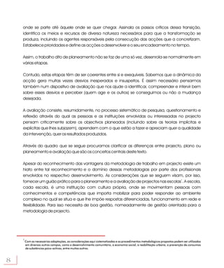 onde se parte até àquele onde se quer chegar. Assinala os passos críticos dessa transição,
    identifica os meios e recursos de diversa natureza necessários para que a transformação se
    produza, incluindo os agentes responsáveis pela consecução das acções que a concretizam.
    Estabelece prioridades e define as acções a desenvolver e o seu encadeamento no tempo.

    Assim, o trabalho dito de planeamento não se faz de uma só vez, desenrola-se normalmente em
    várias etapas.

    Contudo, estas etapas têm de ser coerentes entre si e exequíveis. Sabemos que a dinâmica da
    acção gera muitas vezes desvios inesperados e insuspeitos. É assim necessário pensarmos
    também num dispositivo de avaliação que nos ajude a identificar, compreender e intervir bem
    sobre esses desvios e perceber (quem age e os outros) se conseguimos ou não a mudança
    desejada.

    A avaliação consiste, resumidamente, no processo sistemático de pesquisa, questionamento e
    reflexão através do qual as pessoas e as instituições envolvidas ou interessadas no projecto
    pensam criticamente sobre os objectivos planeados (incluindo sobre as teorias implícitas e
    explícitas que lhes subjazem), aprendem com o que estão a fazer e apreciam quer a qualidade
    da intervenção, quer os resultados produzidos.

    Através do quadro que se segue procuramos clarificar as diferenças entre projecto, plano ou
    planeamento e avaliação que são os conceitos centrais deste texto.

    Apesar do reconhecimento das vantagens da metodologia de trabalho em projecto existe um
    hiato entre tal reconhecimento e o domínio dessas metodologias por parte dos profissionais
    envolvidos no respectivo desenvolvimento. As considerações que se seguem visam, por isso,
    fornecer um guião prático para o planeamento e a avaliação de projectos nas escolas1. A escola,
    cada escola, é uma instituição com cultura própria, onde se movimentam pessoas com
    conhecimentos e competências que importa mobilizar para poder responder ao ambiente
    complexo no qual se situa e que lhe impõe respostas diferenciadas, funcionamento em rede e
    flexibilidade. Para isso necessita de boa gestão, nomeadamente de gestão orientada para a
    metodologia de projecto.




    1
        Com as necessárias adaptações, as considerações aqui sistematizadas e os procedimentos metodológicos propostos podem ser utilizados
        em diversos outros campos, como o desenvolvimento comunitário, a economia social, a reabilitação urbana, a prevenção de consumos
        de substâncias psico-activas, entre muitos outros.



8
 