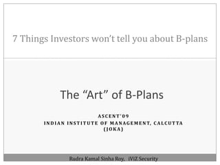 7 Things Investors won’t tell you about B-plans The “Art” of B-Plans Ascent’09  Indian Institute Of Management, Calcutta (Joka) RudraKamalSinha Roy,   iViZ Security 