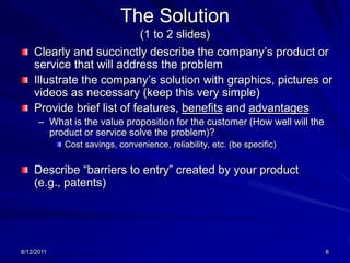 8/13/20115The Problem/Opportunity/NeedDefine the problem or need in the marketDescribe how significant or prevalent the problem may be If appropriate, describe why now is the right time for a solution Provide a “problem” scenario that provides a basis for your company’s product or service 