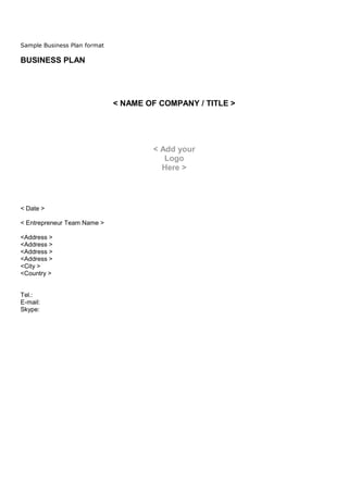 Sample Business Plan format

BUSINESS PLAN




                              < NAME OF COMPANY / TITLE >




                                      < Add your
                                         Logo
                                        Here >




< Date >

< Entrepreneur Team Name >

<Address >
<Address >
<Address >
<Address >
<City >
<Country >


Tel.:
E-mail:
Skype:
 