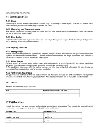 Sample Business Plan format

1.4 Marketing and Sales

1.4.1 Sales
What are your existing sales (for established business only)? What are your sales targets? How will you achieve them?
Which percentage of the total market do you have/will you claim?

1.4.2 Marketing and Communication
How will your (potential) customers know about your product? What means (media, advertisements, other PR tools) will
you use to reach your target market?

1.4.3 Distribution
Elaborate on the distribution of your product/service. How will you/have you set up your distribution? Do you/will you make
use of (existing) distribution channels/networks?


1.5 Company Structure

1.5.1 Management
Indicate clearly what expertise and experience is required from your human resources and how you will obtain it? What
expertise and experience is already present? Describe your management team, the people you already have on board or
that you are looking for, and their subsequent backgrounds.

1.5.2 Legal Status
Will your product be commercialised under a new / separate legal entity (e.g. Ltd Company)? If yes, please specify how
and when. What licenses and/or permits will be needed, and how will you obtain them?
   For established businesses, of if the start-up company (or other legal entity) that will execute this plan already has
been established, please include proof of company registration.

1.5.3 Partners and Sponsors
Will you work with technical or financial partners? What are their roles, motives, ties and commitment? Have partners
already been selected, if not, how will you select them? What other stakeholders will be involved in your business?


1.6     Risks

What are the main risks of your business?

Risk                                                Measure to counteract the risk




1.7 SWOT Analysis

Indicate the internal (you, your company and product’s) strengths and weaknesses. Then indicate the external (market,
consumers, economy, prices, competitors, etc.) opportunities and threats.

STRENGTHS                                             WEAKNESSES
• …                                                   • …
• …                                                   • …
OPPORTUNITIES                                         THREATS
• …                                                   • …
• …                                                   • …
 