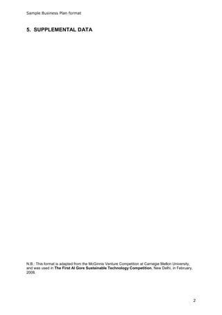 Sample Business Plan format



5. SUPPLEMENTAL DATA




N.B.: This format is adapted from the McGinnis Venture Competition at Carnegie Mellon University,
and was used in The First Al Gore Sustainable Technology Competition, New Delhi, in February,
2008.




                                                                                                    2
 
