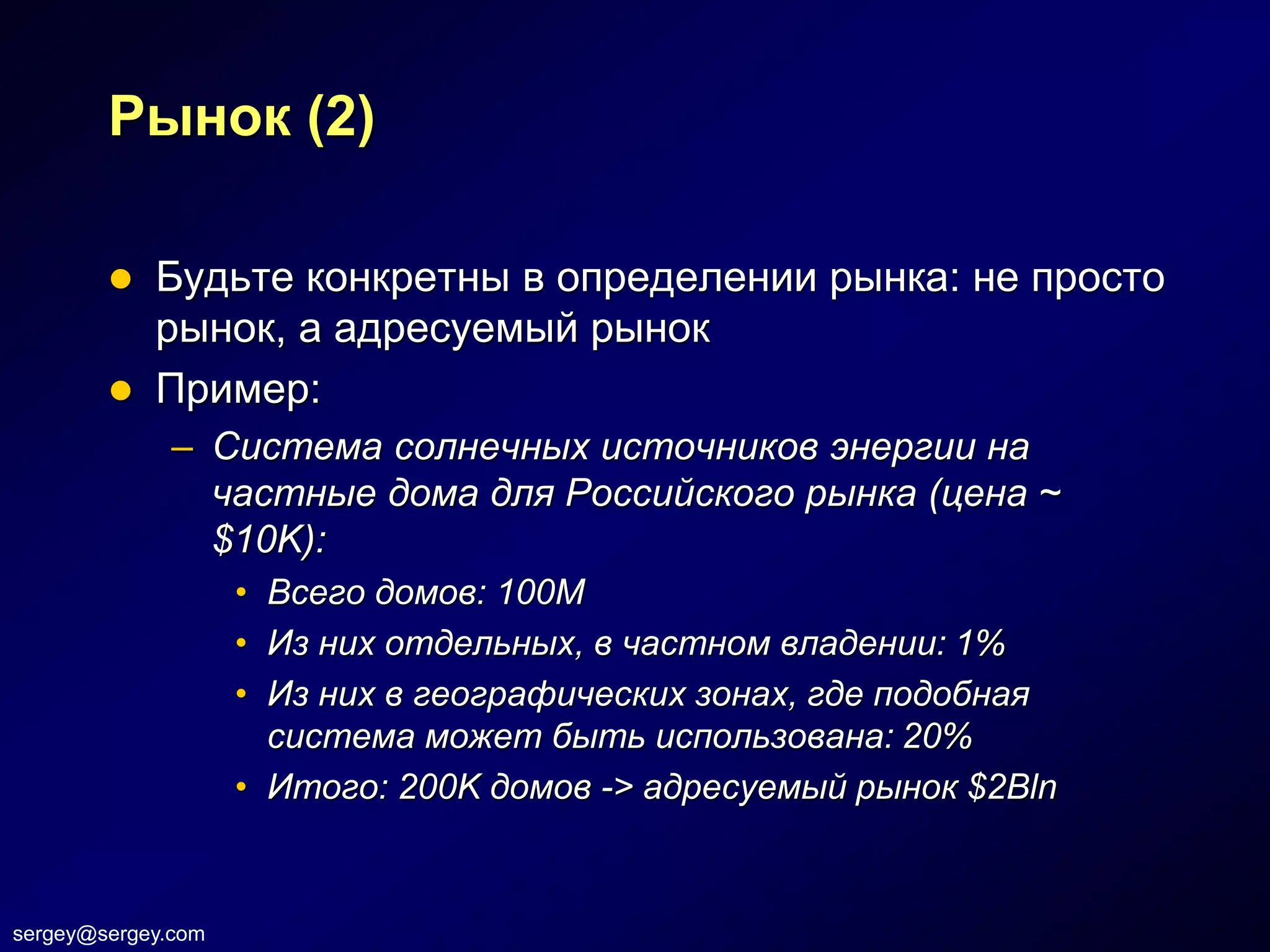 Рынок (2)

           Будьте конкретны в определении рынка: не просто
            рынок, а адресуемый рынок
           Пример:
              – Система солнечных источников энергии на
                частные дома для Российского рынка (цена ~
                $10K):
                    • Всего домов: 100М
                    • Из них отдельных, в частном владении: 1%
                    • Из них в географических зонах, где подобная
                      система может быть использована: 20%
                    • Итого: 200K домов -> адресуемый рынок $2Bln



sergey@sergey.com
 