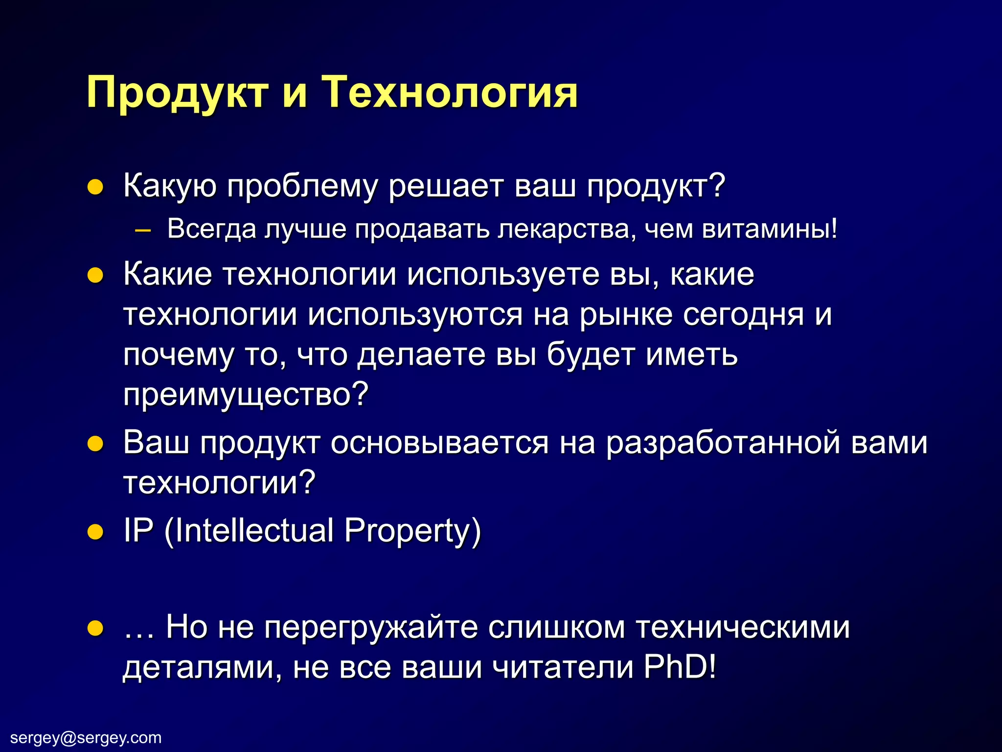 Продукт и Технология

           Какую проблему решает ваш продукт?
              – Всегда лучше продавать лекарства, чем витамины!
           Какие технологии используете вы, какие
            технологии используются на рынке сегодня и
            почему то, что делаете вы будет иметь
            преимущество?
           Ваш продукт основывается на разработанной вами
            технологии?
           IP (Intellectual Property)

           … Но не перегружайте слишком техническими
            деталями, не все ваши читатели PhD!
sergey@sergey.com
 