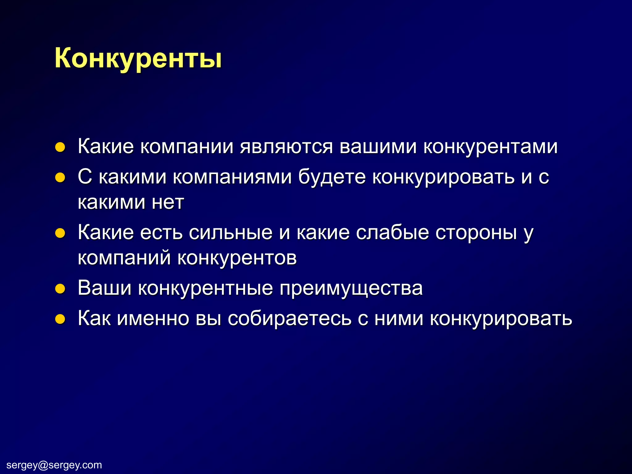 Конкуренты


           Какие компании являются вашими конкурентами
           С какими компаниями будете конкурировать и с
            какими нет
           Какие есть сильные и какие слабые стороны у
            компаний конкурентов
           Ваши конкурентные преимущества
           Как именно вы собираетесь с ними конкурировать




sergey@sergey.com
 