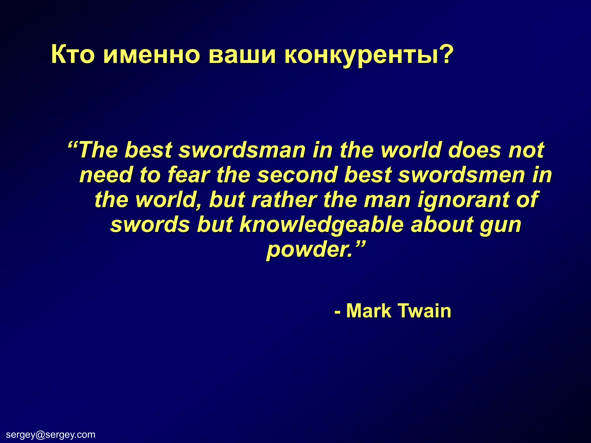 Кто именно ваши конкуренты?


           “The best swordsman in the world does not
            need to fear the second best swordsmen in
             the world, but rather the man ignorant of
               swords but knowledgeable about gun
                              powder.”

                                  - Mark Twain




sergey@sergey.com
 