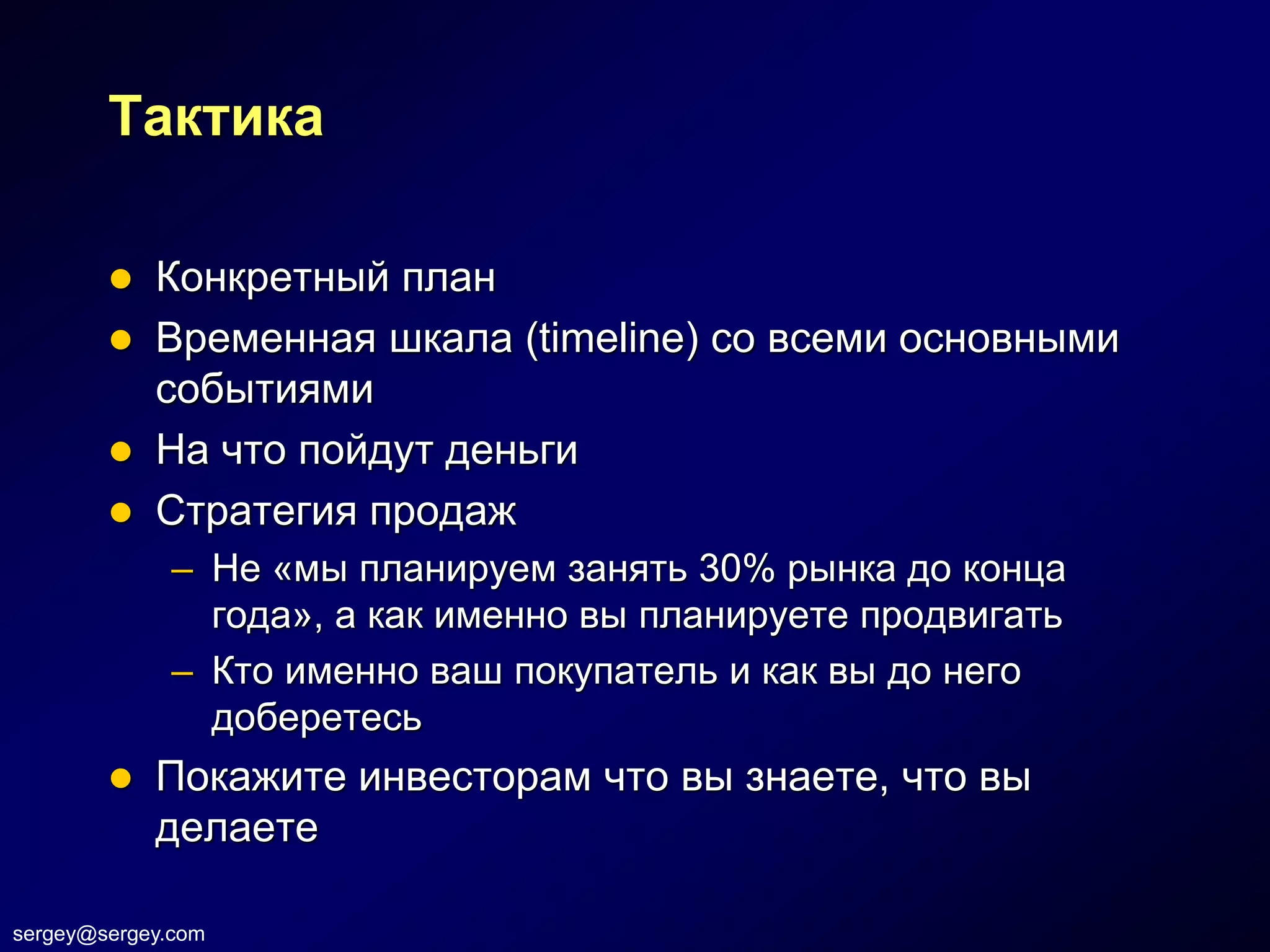 Тактика

         Конкретный план
         Временная шкала (timeline) со всеми основными
          событиями
         На что пойдут деньги
         Стратегия продаж
              – Не «мы планируем занять 30% рынка до конца
                года», а как именно вы планируете продвигать
              – Кто именно ваш покупатель и как вы до него
                доберетесь
           Покажите инвесторам что вы знаете, что вы
            делаете

sergey@sergey.com
 