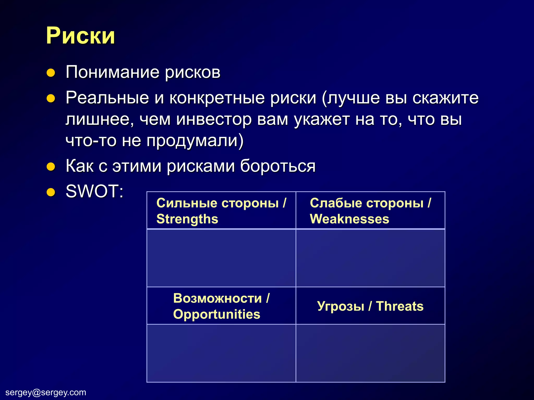 Риски
         Понимание рисков
         Реальные и конкретные риски (лучше вы скажите
          лишнее, чем инвестор вам укажет на то, что вы
          что-то не продумали)
         Как с этими рисками бороться
         SWOT:
                    Сильные стороны /   Слабые стороны /
                    Strengths           Weaknesses




                      Возможности /
                                        Угрозы / Threats
                      Opportunities




sergey@sergey.com
 