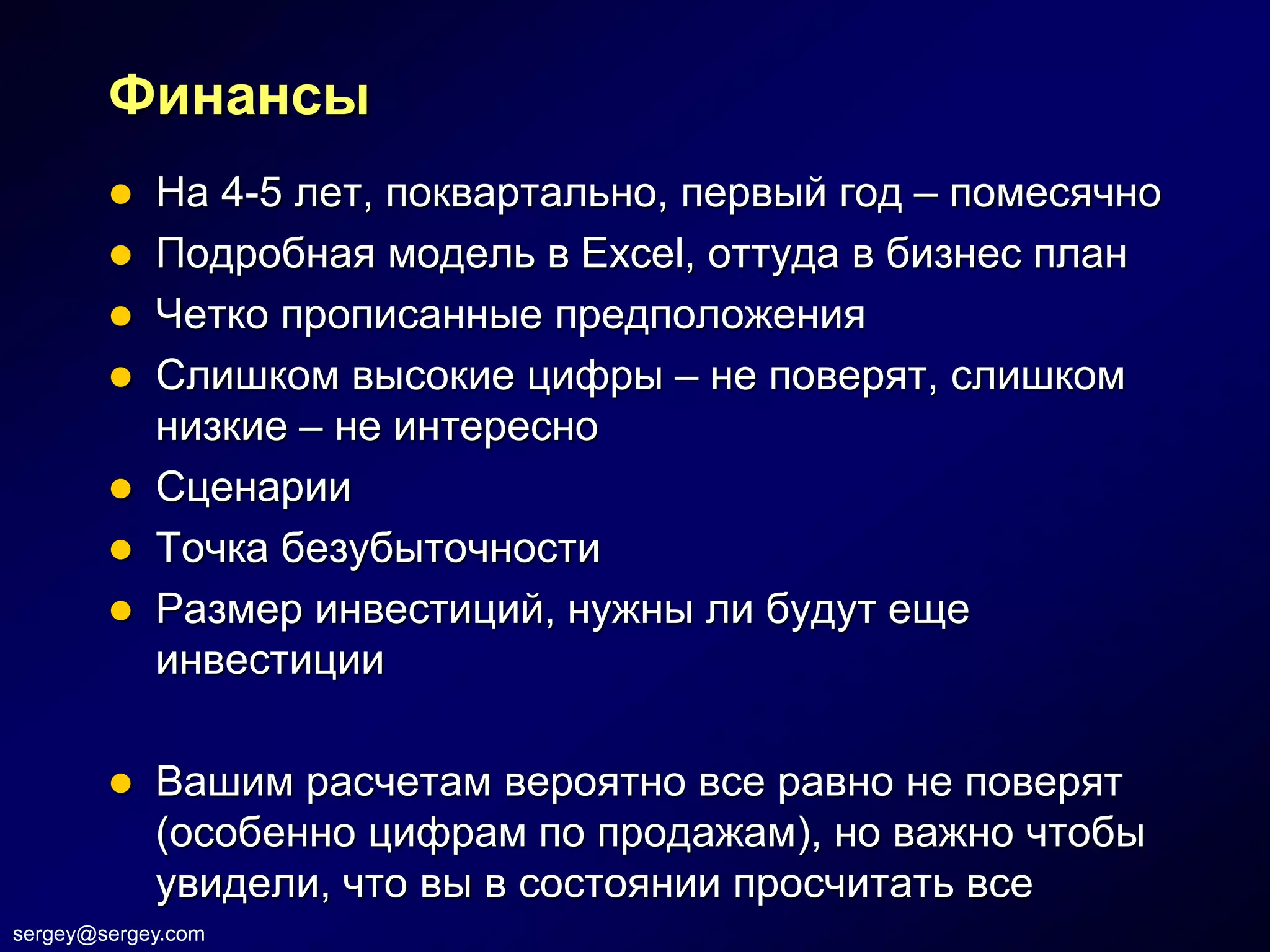Финансы
         На 4-5 лет, поквартально, первый год – помесячно
         Подробная модель в Excel, оттуда в бизнес план
         Четко прописанные предположения
         Слишком высокие цифры – не поверят, слишком
          низкие – не интересно
         Сценарии
         Точка безубыточности
         Размер инвестиций, нужны ли будут еще
          инвестиции

           Вашим расчетам вероятно все равно не поверят
            (особенно цифрам по продажам), но важно чтобы
            увидели, что вы в состоянии просчитать все
sergey@sergey.com
 