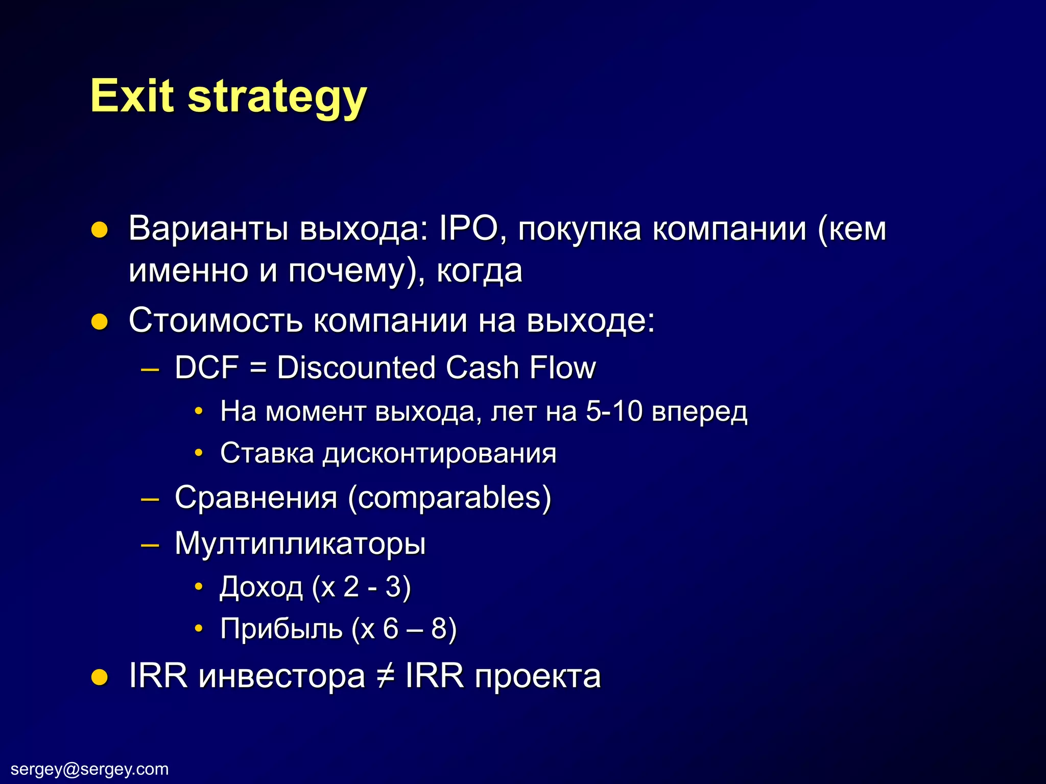 Exit strategy

           Варианты выхода: IPO, покупка компании (кем
            именно и почему), когда
           Стоимость компании на выходе:
              – DCF = Discounted Cash Flow
                    • На момент выхода, лет на 5-10 вперед
                    • Ставка дисконтирования
              – Сравнения (comparables)
              – Мултипликаторы
                    • Доход (х 2 - 3)
                    • Прибыль (х 6 – 8)
           IRR инвестора ≠ IRR проекта

sergey@sergey.com
 
