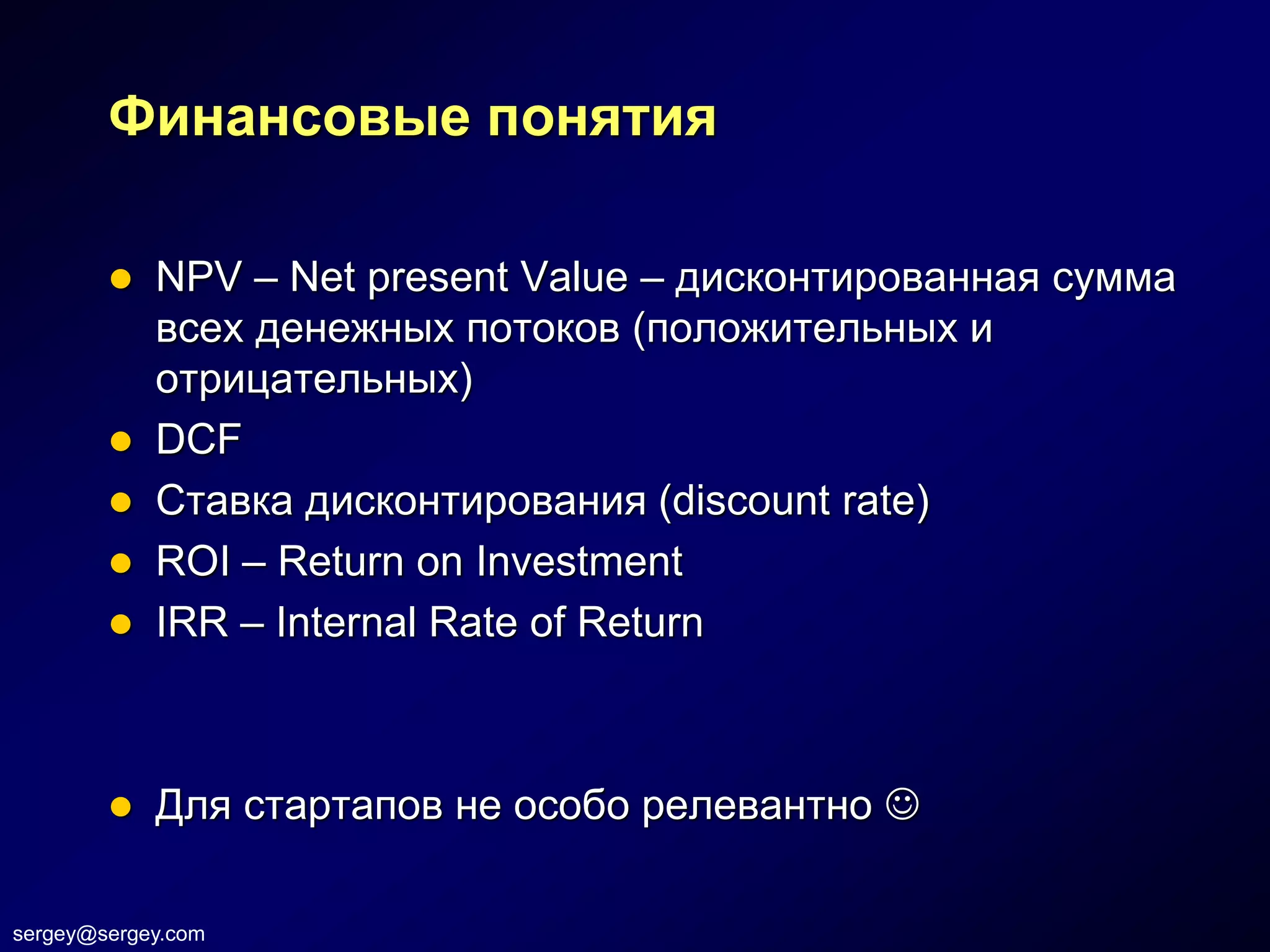 Финансовые понятия

         NPV – Net present Value – дисконтированная сумма
          всех денежных потоков (положительных и
          отрицательных)
         DCF
         Ставка дисконтирования (discount rate)
         ROI – Return on Investment
         IRR – Internal Rate of Return




           Для стартапов не особо релевантно 

sergey@sergey.com
 