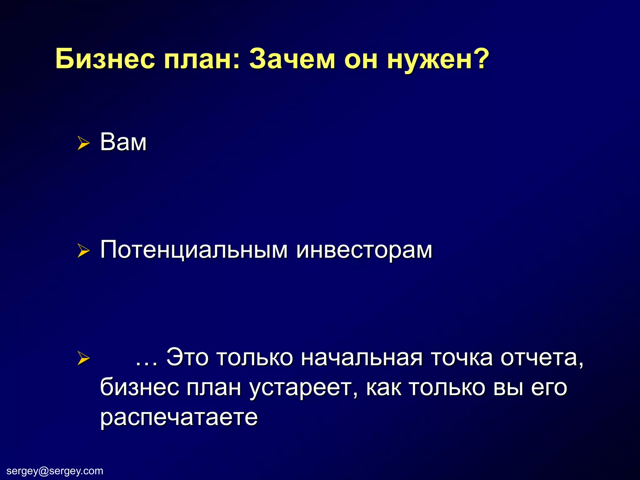 Бизнес план: Зачем он нужен?

               Вам



               Потенциальным инвесторам



                  … Это только начальная точка отчета,
                бизнес план устареет, как только вы его
                распечатаете
sergey@sergey.com
 