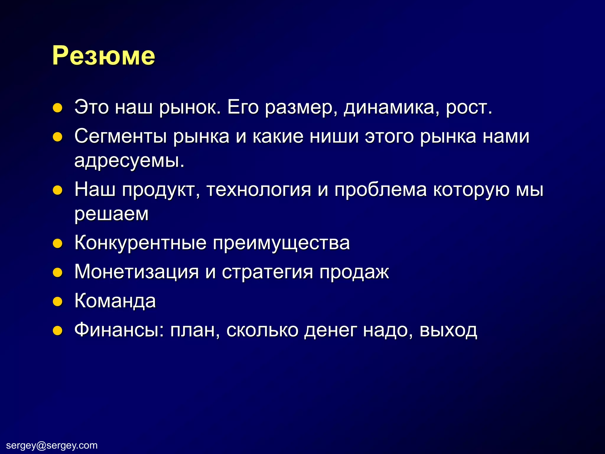 Резюме
         Это наш рынок. Его размер, динамика, рост.
         Сегменты рынка и какие ниши этого рынка нами
          адресуемы.
         Наш продукт, технология и проблема которую мы
          решаем
         Конкурентные преимущества
         Монетизация и стратегия продаж
         Команда
         Финансы: план, сколько денег надо, выход




sergey@sergey.com
 