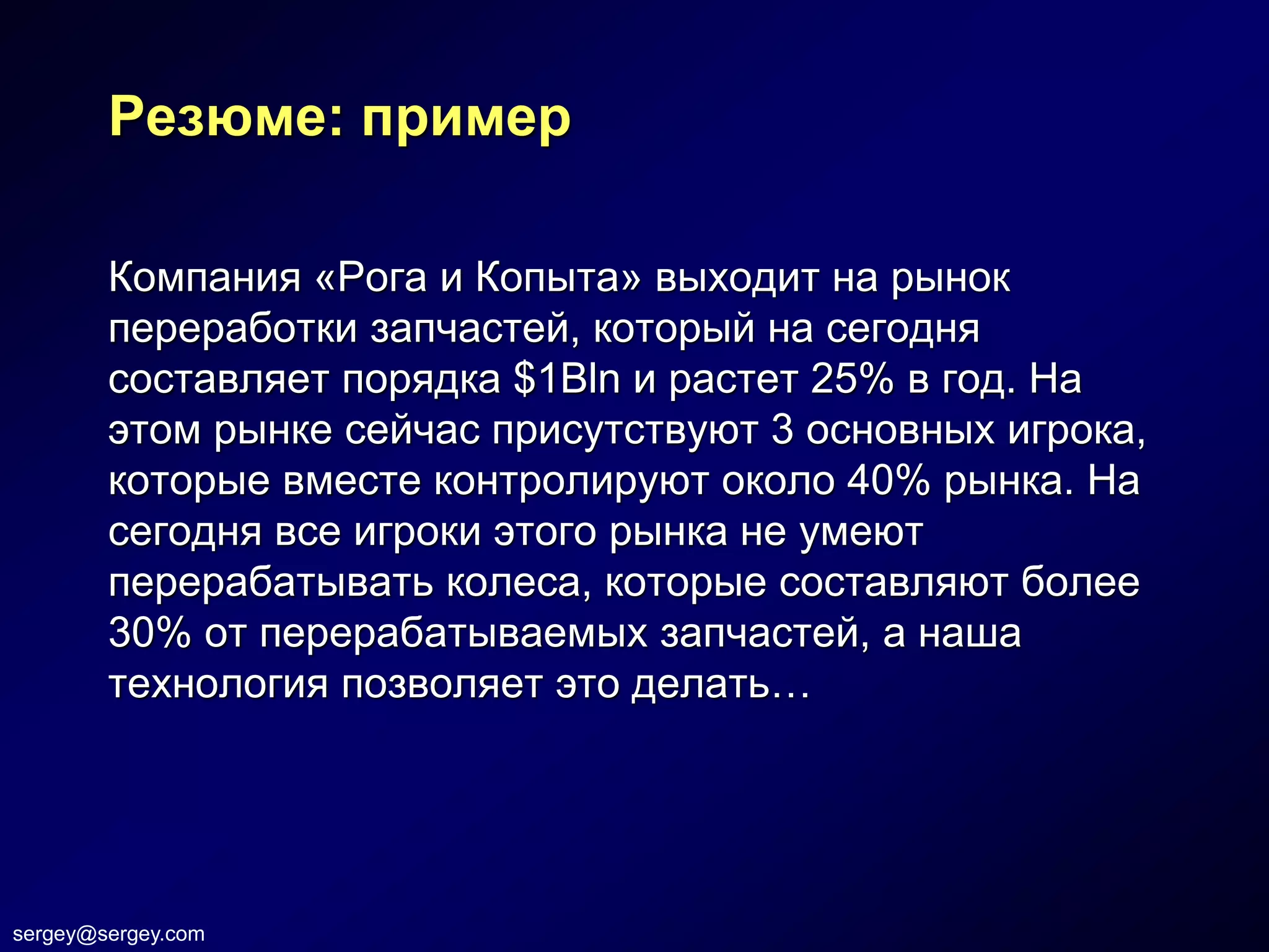 Резюме: пример

        Компания «Рога и Копыта» выходит на рынок
        переработки запчастей, который на сегодня
        составляет порядка $1Bln и растет 25% в год. На
        этом рынке сейчас присутствуют 3 основных игрока,
        которые вместе контролируют около 40% рынка. На
        сегодня все игроки этого рынка не умеют
        перерабатывать колеса, которые составляют более
        30% от перерабатываемых запчастей, а наша
        технология позволяет это делать…




sergey@sergey.com
 