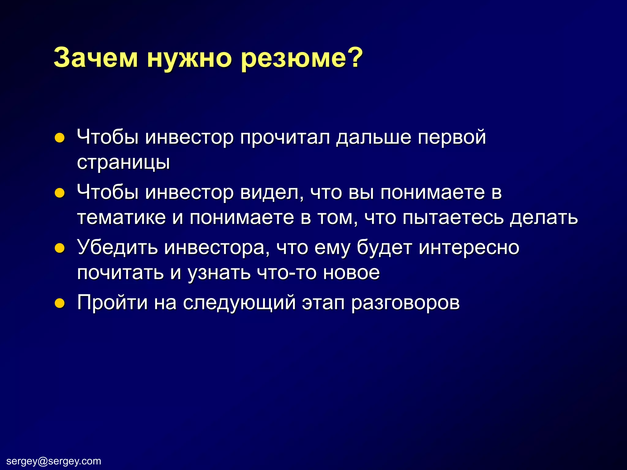 Зачем нужно резюме?

         Чтобы инвестор прочитал дальше первой
          страницы
         Чтобы инвестор видел, что вы понимаете в
          тематике и понимаете в том, что пытаетесь делать
         Убедить инвестора, что ему будет интересно
          почитать и узнать что-то новое
         Пройти на следующий этап разговоров




sergey@sergey.com
 