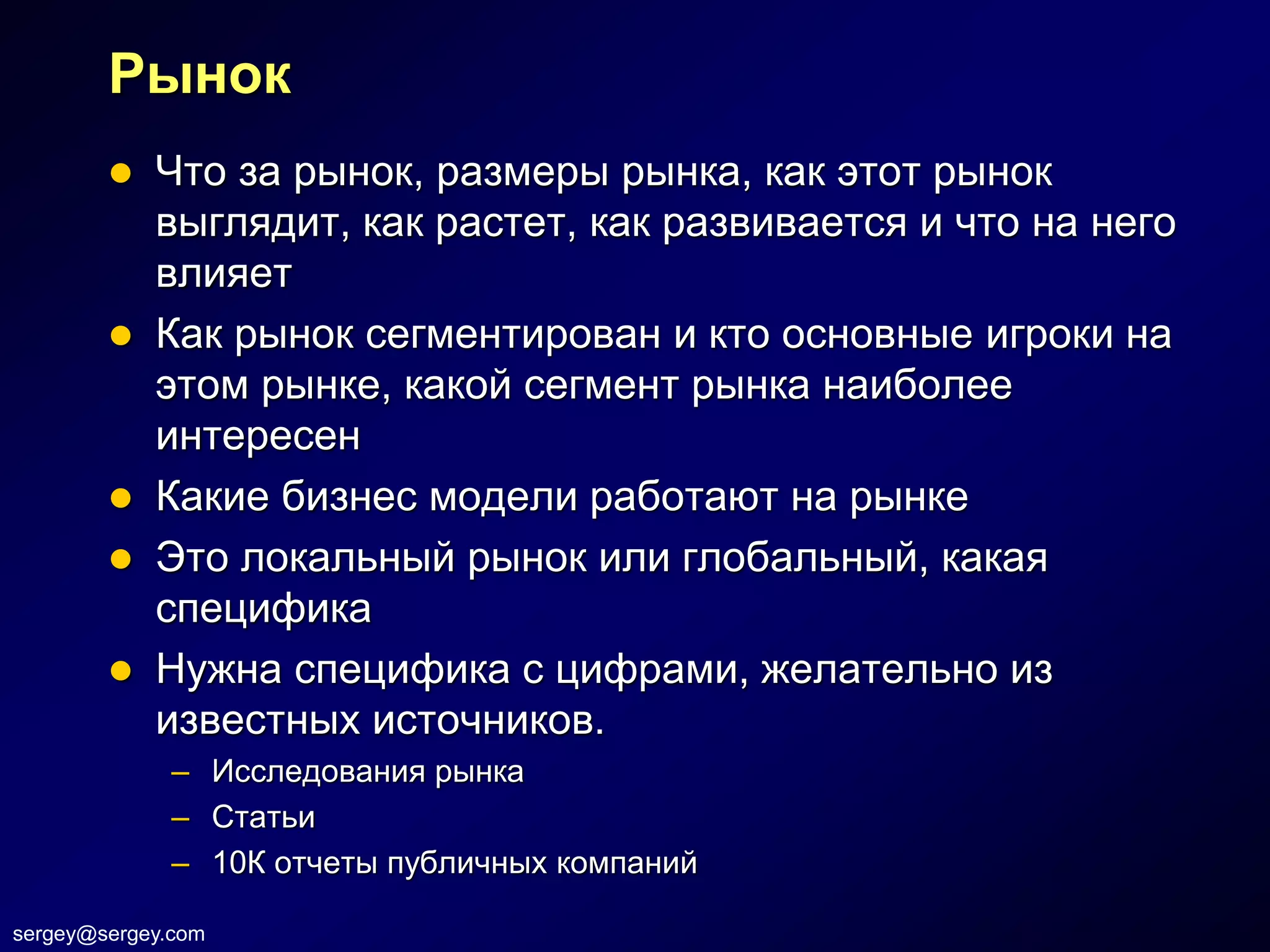 Рынок
           Что за рынок, размеры рынка, как этот рынок
            выглядит, как растет, как развивается и что на него
            влияет
           Как рынок сегментирован и кто основные игроки на
            этом рынке, какой сегмент рынка наиболее
            интересен
           Какие бизнес модели работают на рынке
           Это локальный рынок или глобальный, какая
            специфика
           Нужна специфика с цифрами, желательно из
            известных источников.
              – Исследования рынка
              – Статьи
              – 10К отчеты публичных компаний

sergey@sergey.com
 