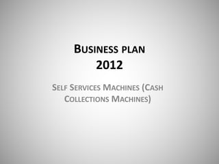 BUSINESS PLAN
2012
SELF SERVICES MACHINES (CASH
COLLECTIONS MACHINES)
 
