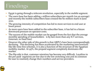  Egypt is going through a telecom revolution, especially in the mobile segment.
 The users base has been adding 1 million subscribers per month (on an average)
    and recently the mobile subscribers base crossed the 60 million mark in June
    2010.
   The growing intensity of competition has led to more services to end user at
    lower prices.
   As more users have been added to the subscriber base, it has led to a future
    downward pressure on operator costs.
   The success of the mobile market can be gauged from the fact that the average
    monthly spending of householders is by fare more than any ICT services,
    (internet, or fixed line)
   However the other side of this growth is that ARPU’s have been correspondingly
    declining . This declining has been accelerated by the marketing interventions
    like life-time free schemes, it is also a function of the structure of the Egyptian
    mobility market. At 95%, the prepaid segment completely dominates the
    market.
   The flip side is that, customer retention has become very difficult. Loyalties in
    the pre-paid segments are low due to the low switching cost and its common
    for user to routinely change their numbers and service providers.


                                                                                          11
 