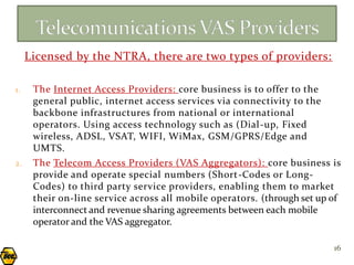 Licensed by the NTRA, there are two types of providers:

1.    The Internet Access Providers: core business is to offer to the
      general public, internet access services via connectivity to the
      backbone infrastructures from national or international
      operators. Using access technology such as (Dial -up, Fixed
      wireless, ADSL, VSAT, WIFI, WiMax, GSM/GPRS/Edge and
      UMTS.
2.    The Telecom Access Providers (VAS Aggregators): core business is
      provide and operate special numbers (Short-Codes or Long-
      Codes) to third party service providers, enabling them to market
      their on-line service across all mobile operators. (through set up of
      interconnect and revenue sharing agreements between each mobile
      operator and the VAS aggregator.

                                                                         16
 