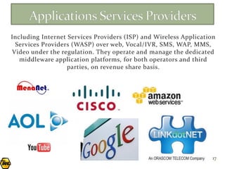 Including Internet Services Providers (ISP) and Wireless Application
 Services Providers (WASP) over web, Vocal/IVR, SMS, WAP, MMS,
Video under the regulation. They operate and manage the dedicated
   middleware application platforms, for both operators and third
                   parties, on revenue share basis.




                                                                   17
 