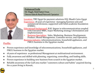Location: TBE Egypt for payment solutions HQ, Maadi-Cairo-Egypt
                     Experience: 18 years of experience managing business unit and
                        commercial divisions, supported with Solid academic foundation
                        (EMBA).
                     Educational background: B.SC degree in telecommunication coupled
                        with Executive MBA, major Marketing strategy’s formulation and
                        implementation
                      Business Specialties: Sales, Marketing, Business Development,
                        Product /Brand Management, Customer service, and Operation.
                     Business industry: telecommunications, household appliances, and
                        FMCG business in the Egyptian market
Profile:
   Proven experience and knowledge of telecommunications, household appliances, and
    FMCG business in the Egyptian market.
   18 years of experience as professional Management at multinational environment .
   Fully awareness and skilled with planning, organizing, controlling, and leading skills.
   Proven experience in building new business from scratch in the Egyptian market.
   Reliable awareness of the Gulf area market "customers culture and habits" acquired during
    his 12 years living in Kuwait,
                                                                                                2
 