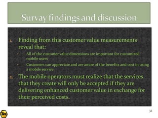 1.   Finding from this customer value measurements
     reveal that:
     •   All of the customer value dimensions are important for customized
         mobile users
     •   Customers can appreciate and are aware of the benefits and cost in using
         a mobile service.
2.   The mobile operators must realize that the services
     that they create will only be accepted if they are
     delivering enhanced customer value in exchange for
     their perceived costs.

                                                                                    32
 