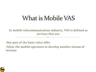 In mobile telecommunication industry, VAS is defined as
                    services that are:

•Not part of the basic voice offer.
•Allow the mobile operators to develop another stream of
revenue
 