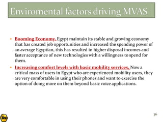  Booming Economy, Egypt maintain its stable and growing economy
  that has created job opportunities and increased the spending power of
  an average Egyptian, this has resulted in higher disposal incomes and
  faster acceptance of new technologies with a willingness to spend for
  them.
 Increasing comfort levels with basic mobility services, Now a
  critical mass of users in Egypt who are experienced mobility users, they
  are very comfortable in using their phones and want to exercise the
  option of doing more on them beyond basic voice applications.




                                                                             36
 
