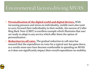  Personalization of the digital world and digital devices, With
  increasing pressure and stress on individuality, mobile users also want
  to carry forward their individuality to their mobile, the success of Caller
  Ring Back Tone (CRBT) is excellent example which illustrates that user
  are ready to adapt to any service which offer them the option of
  personalization .
 Reduction in call rates, The gradual reduction in call rates has
  ensured that the expenditure on voice for a typical user has gone down,
  as a results more user have become comfortable in spending on MVAS
  as it does not significantly impact their overall expenditure on mobility.




                                                                                37
 