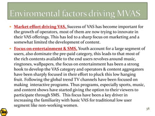  Market effort driving VAS, Success of VAS has become important for
  the growth of operators, most of them are now trying to innovate in
  their VAS offerings. This has led to a sharp focus on marketing and a
  somewhat limited the development of content.
 Focus on entertainment & SMS, Youth account for a large segment of
  users, also dominate the pre-paid category, this leads to that most of
  the rich contents available to the end users revolves around music,
  ringtones, wallpapers, the focus on entertainment has been a strong
  hook to develop the VAS category and operators & content aggregators
  have been sharply focused in their effort to pluck this low hanging
  fruit. Following the global trend TV channels have been focused on
  making interactive programs. Thus programs, especially sports, music,
  and content shows have started giving the option to their viewers to
  participate through SMS. This focus have been a key driver in
  increasing the familiarity with basic VAS for traditional low user
  segment like non-working women.
                                                                           38
 